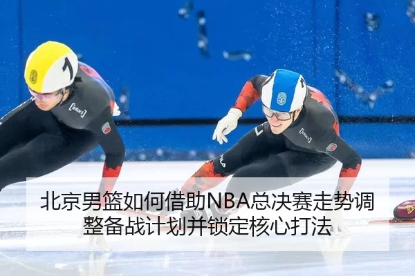 北京男篮如何借助NBA总决赛走势调整备战计划并锁定核心打法