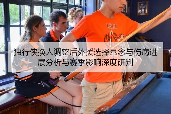 独行侠换人调整后外援选择悬念与伤病进展分析与赛季影响深度研判