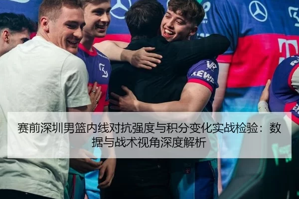 赛前深圳男篮内线对抗强度与积分变化实战检验：数据与战术视角深度解析