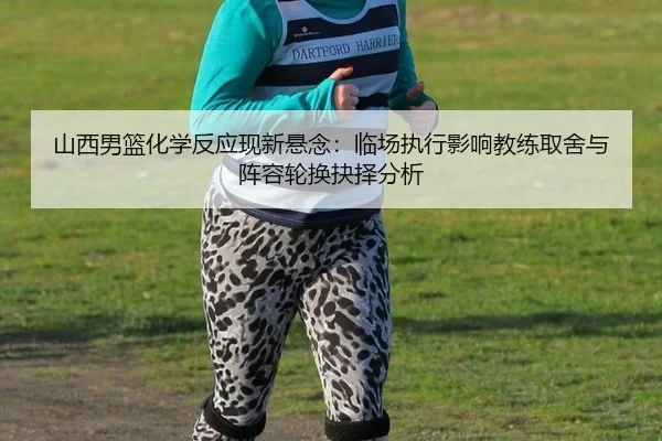 山西男篮化学反应现新悬念：临场执行影响教练取舍与阵容轮换抉择分析