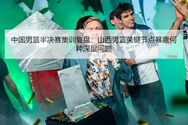 中国男篮半决赛集训复盘：山西男篮关键节点暴露何种深层问题